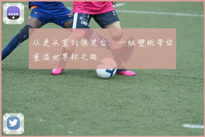 从更衣室到领奖台：一组壁纸带你重温世界杯之路