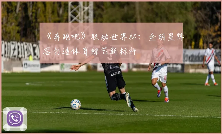 《奔跑吧》联动世界杯：全明星阵容打造体育综艺新标杆