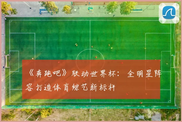 《奔跑吧》联动世界杯：全明星阵容打造体育综艺新标杆